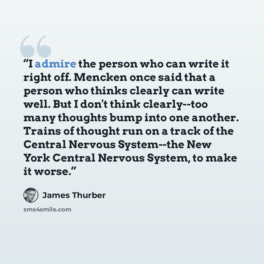 “I admire the person who can write it right off. Mencken once said that a person who thinks clearly can write well. But I don't think clearly--too many thoughts bump into one another. Trains of thought run on a track of the Central Nervous System--the New York Central Nervous System, to make it…” quote by James Thurber