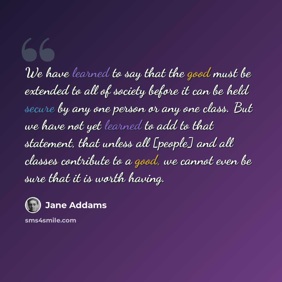“We have learned to say that the good must be extended to all of society before it can be held secure by any one person or any one class. But we have not yet learned to add to that statement, that unless all [people] and all classes contribute to a good, we cannot even be sure that it is worth…” quote by Jane Addams