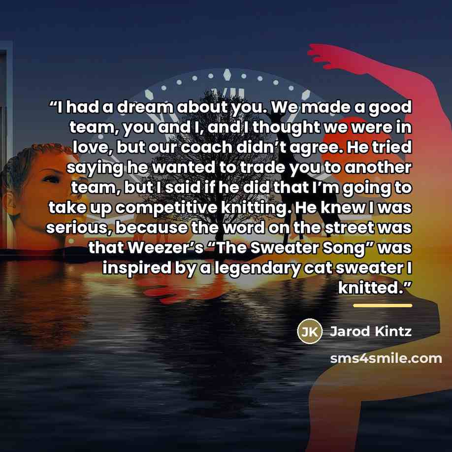 “I had a dream about you. We made a good team, you and I, and I thought we were in love, but our coach didn’t agree. He tried saying he wanted to trade you to another team, but I said if he did that I’m going to take up competitive knitting. He knew I was serious, because the word on the street was…” quote by Jarod Kintz
