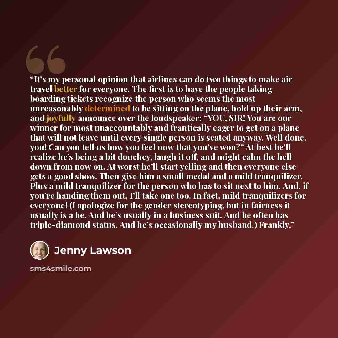 “It’s my personal opinion that airlines can do two things to make air travel better for everyone. The first is to have the people taking boarding tickets recognize the person who seems the most unreasonably determined to be sitting on the plane, hold up their arm, and joyfully announce over the…” quote by Jenny Lawson