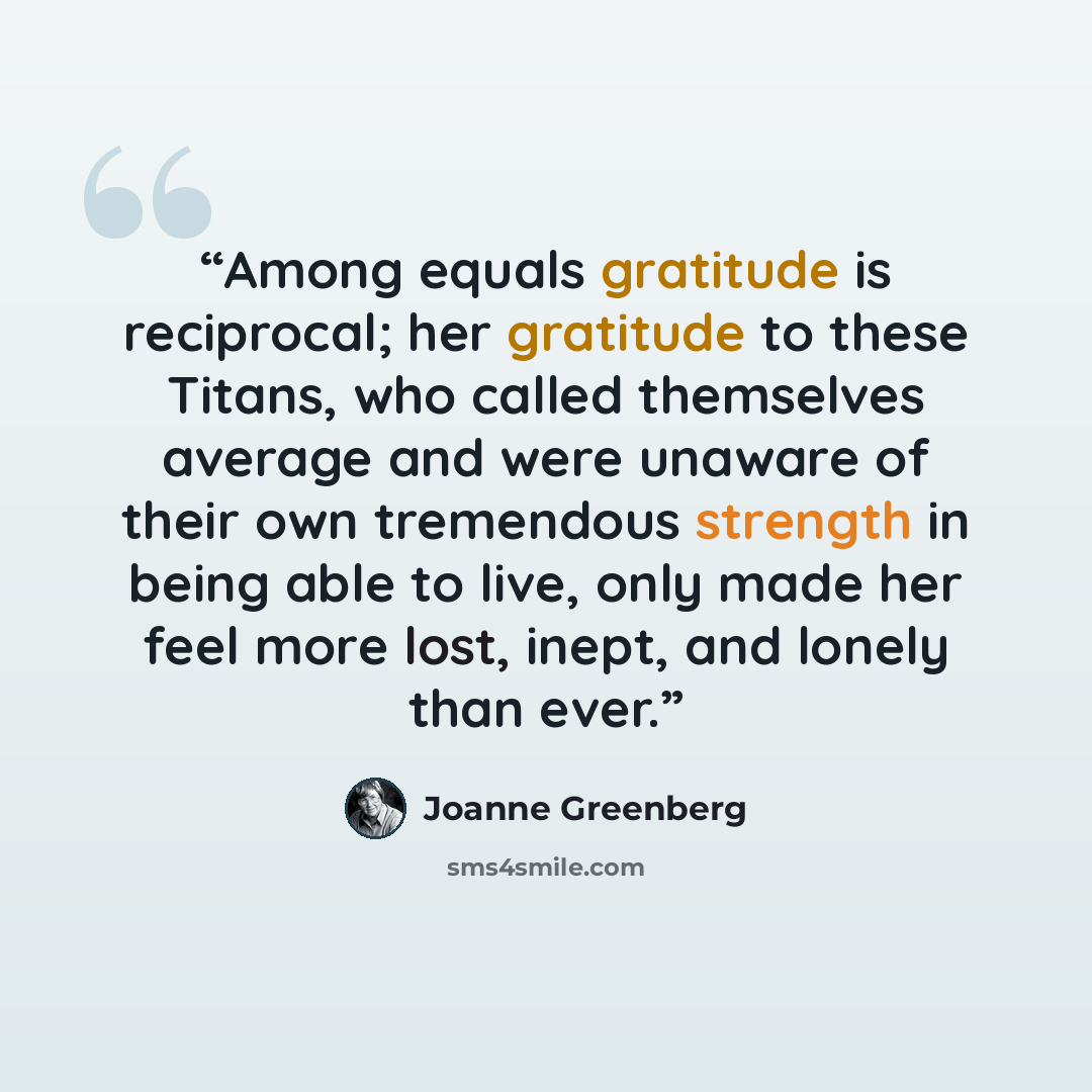 “Among equals gratitude is reciprocal; her gratitude to these Titans, who called themselves average and were unaware of their own tremendous strength in being able to live, only made her feel more lost, inept, and lonely than ever.” quote by Joanne Greenberg