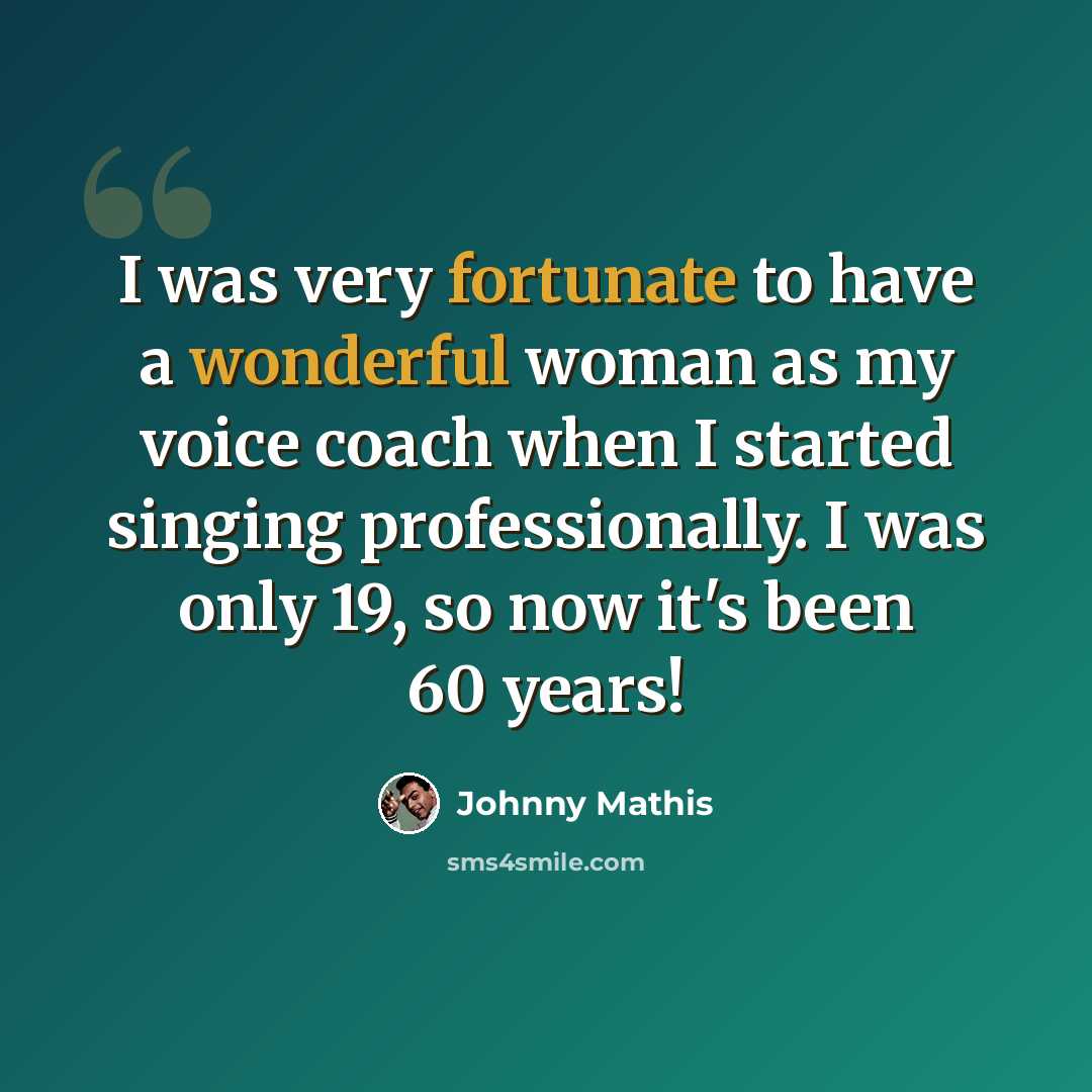 “I was very fortunate to have a wonderful woman as my voice coach when I started singing professionally. I was only 19, so now it's been 60 years!” quote by Johnny Mathis