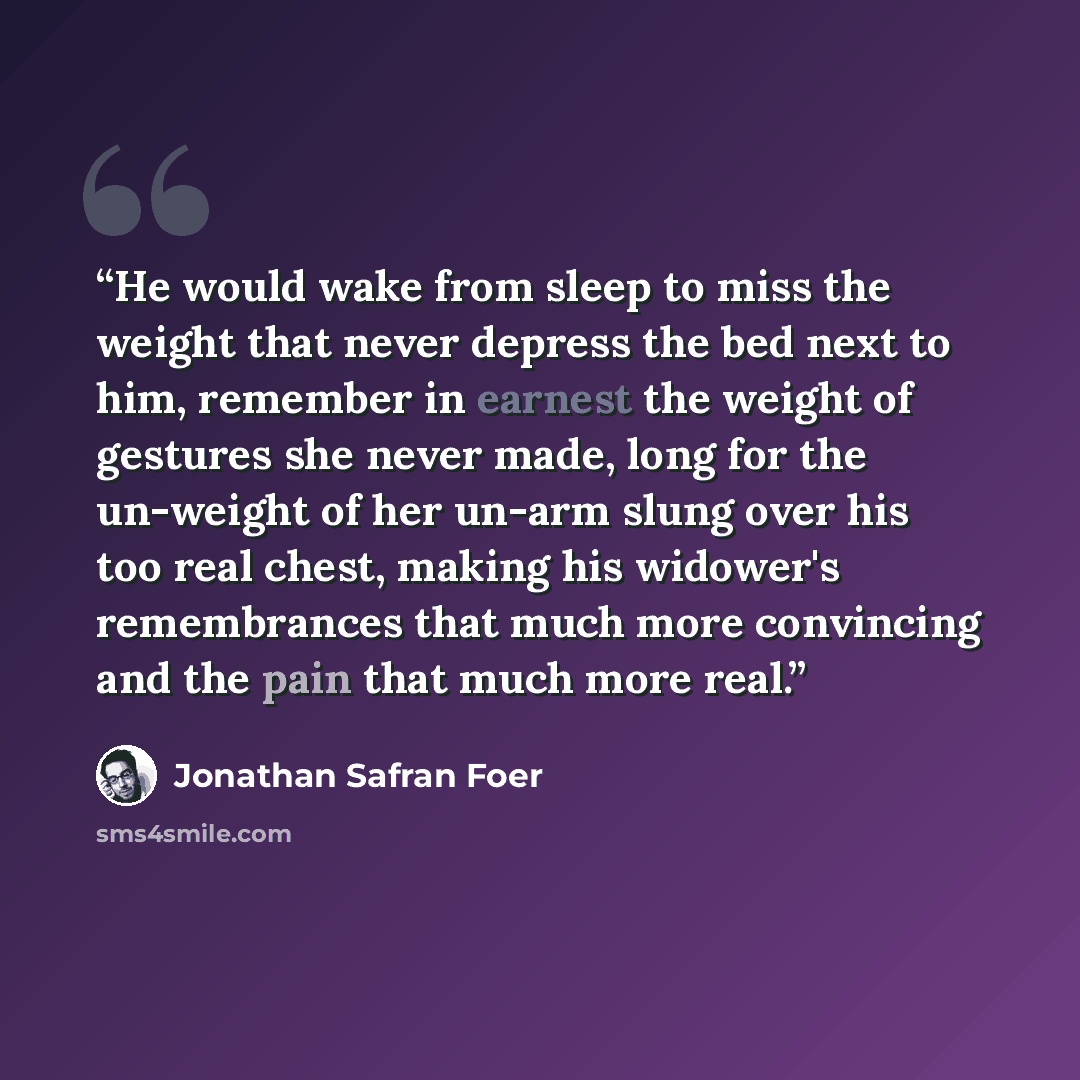 “He would wake from sleep to miss the weight that never depress the bed next to him, remember in earnest the weight of gestures she never made, long for the un-weight of her un-arm slung over his too real chest, making his widower's remembrances that much more convincing and the pain that much more…” quote by Jonathan Safran Foer