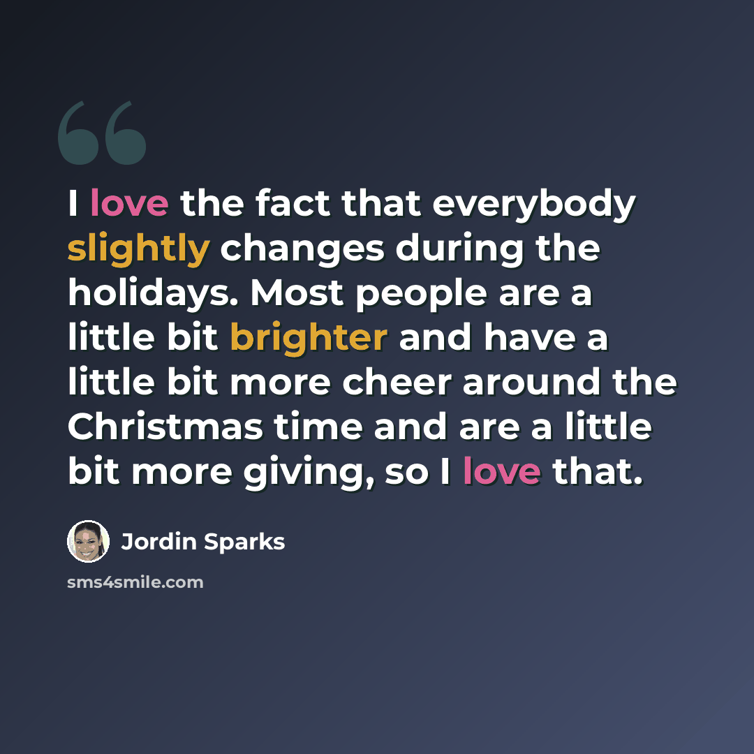 “I love the fact that everybody slightly changes during the holidays. Most people are a little bit brighter and have a little bit more cheer around the Christmas time and are a little bit more giving, so I love that.” quote by Jordin Sparks