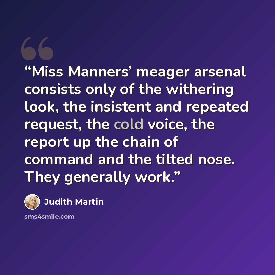 “Miss Manners’ meager arsenal consists only of the withering look, the insistent and repeated request, the cold voice, the report up the chain of command and the tilted nose. They generally work.” quote by Judith Martin