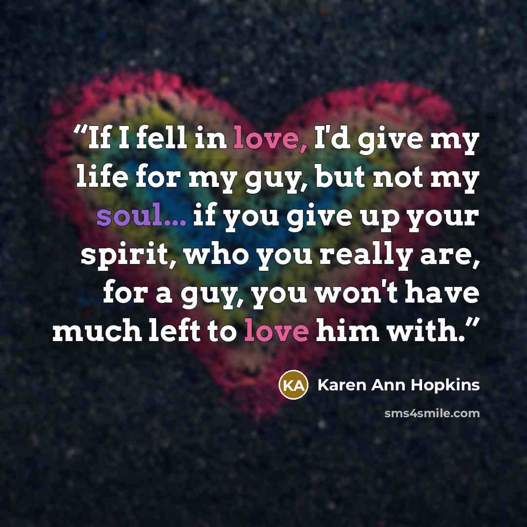 “If I fell in love, I'd give my life for my guy, but not my soul... if you give up your spirit, who you really are, for a guy, you won't have much left to love him with.” quote by Karen Ann Hopkins