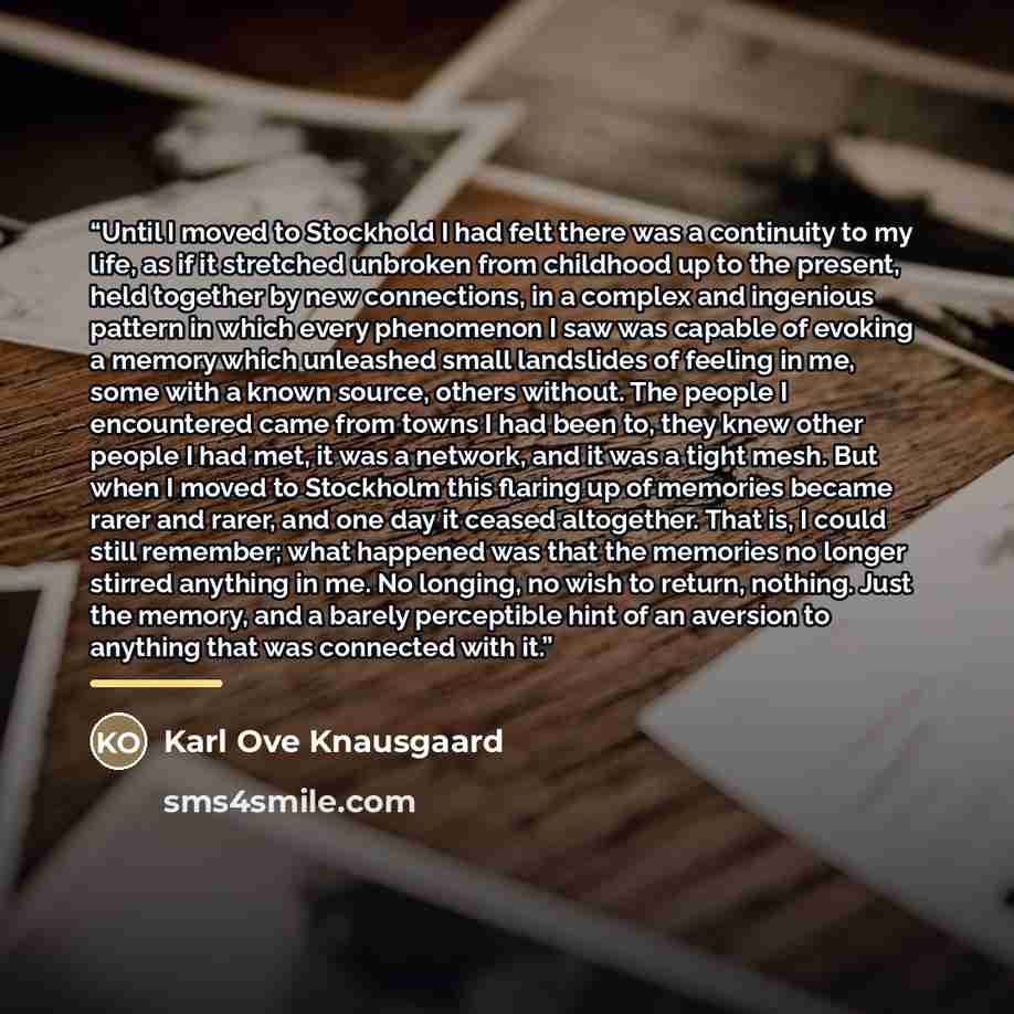 “Until I moved to Stockhold I had felt there was a continuity to my life, as if it stretched unbroken from childhood up to the present, held together by new connections, in a complex and ingenious pattern in which every phenomenon I saw was capable of evoking a memory which unleashed small…” quote by Karl Ove Knausgaard