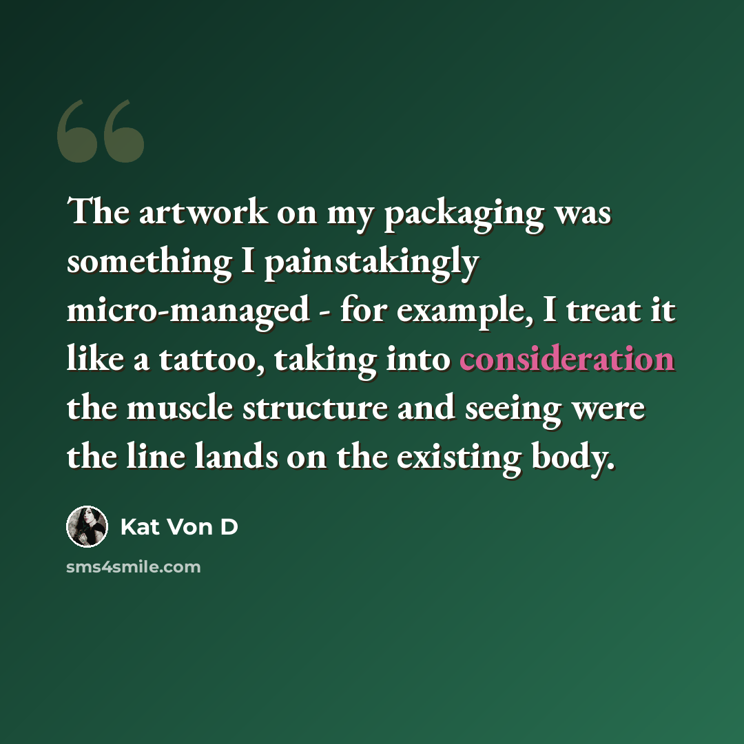 “The artwork on my packaging was something I painstakingly micro-managed - for example, I treat it like a tattoo, taking into consideration the muscle structure and seeing were the line lands on the existing body.” quote by Kat Von D