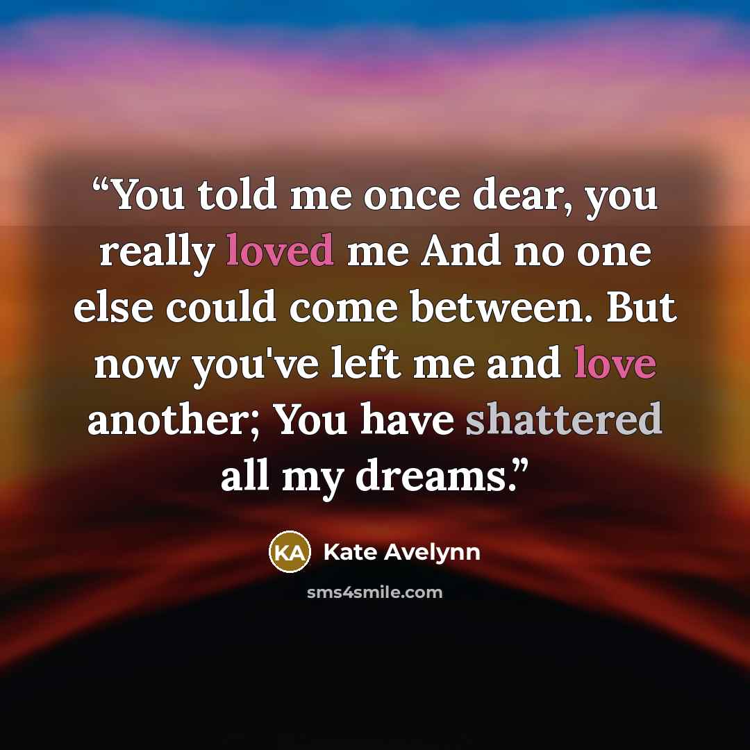 “You told me once dear, you really loved me And no one else could come between. But now you've left me and love another; You have shattered all my dreams.” quote by Kate Avelynn