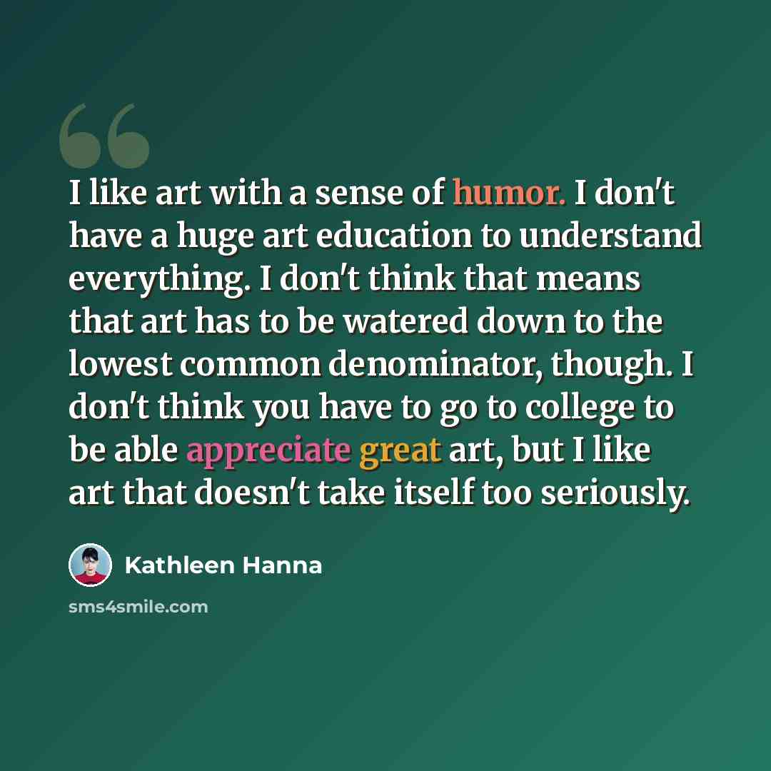 “I like art with a sense of humor. I don't have a huge art education to understand everything. I don't think that means that art has to be watered down to the lowest common denominator, though. I don't think you have to go to college to be able appreciate great art, but I like art that doesn't take…” quote by Kathleen Hanna