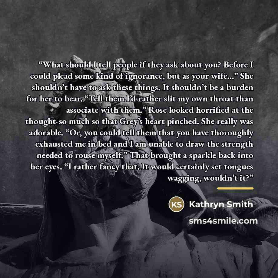 “What should I tell people if they ask about you? Before I could plead some kind of ignorance, but as your wife…” She shouldn’t have to ask these things. It shouldn’t be a burden for her to bear. “Tell them I’d rather slit my own throat than associate with them.” Rose looked horrified at the…” quote by Kathryn Smith