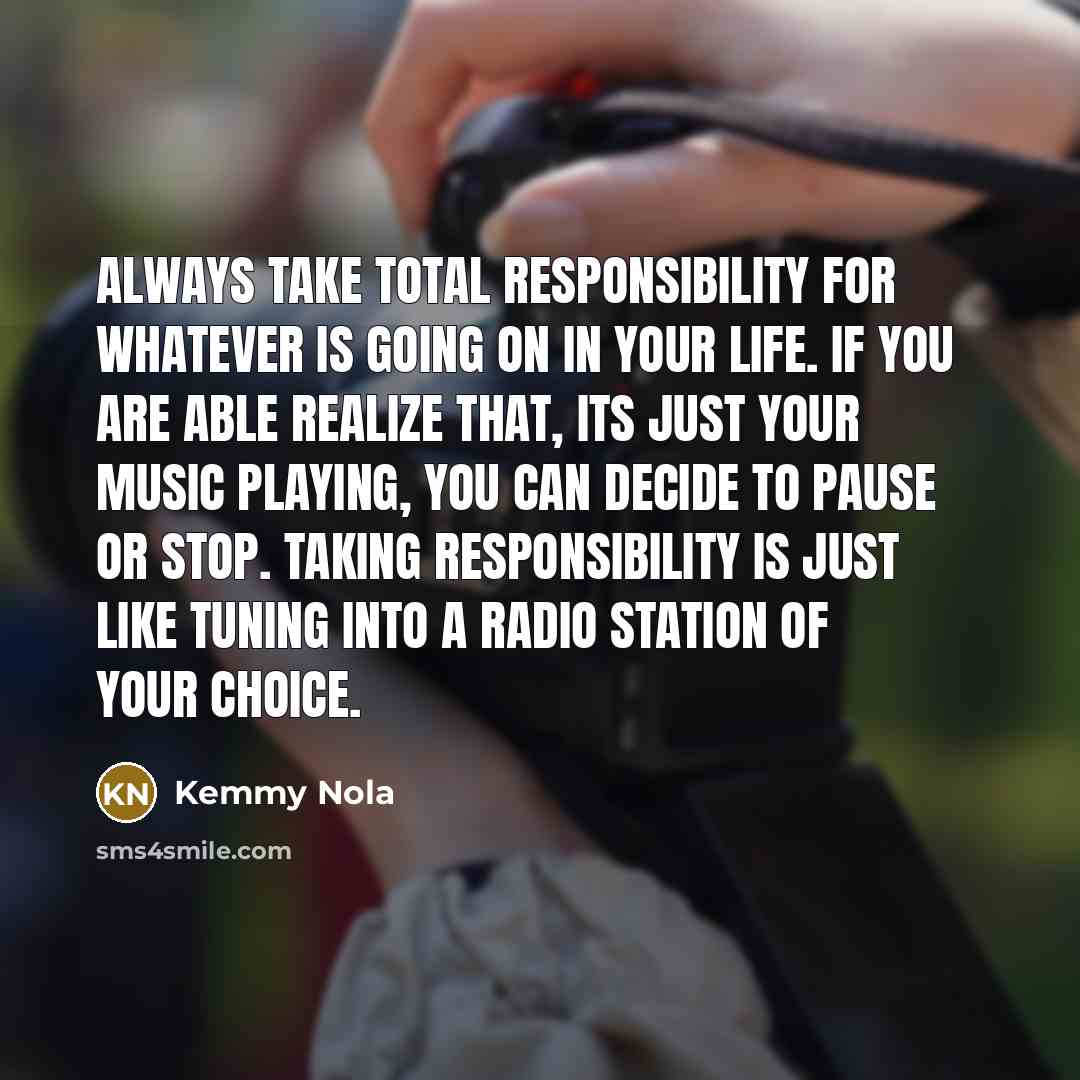 “Always take total responsibility for whatever is going on in your life. If you are able realize that, its just your music playing, you can decide to pause or stop. Taking responsibility is just like tuning into a radio station of your choice.” quote by Kemmy Nola
