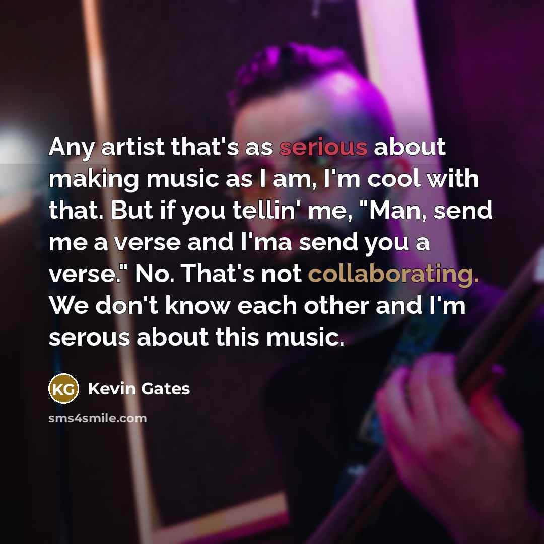 “Any artist that's as serious about making music as I am, I'm cool with that. But if you tellin' me, "Man, send me a verse and I'ma send you a verse." No. That's not collaborating. We don't know each other and I'm serous about this music.” quote by Kevin Gates
