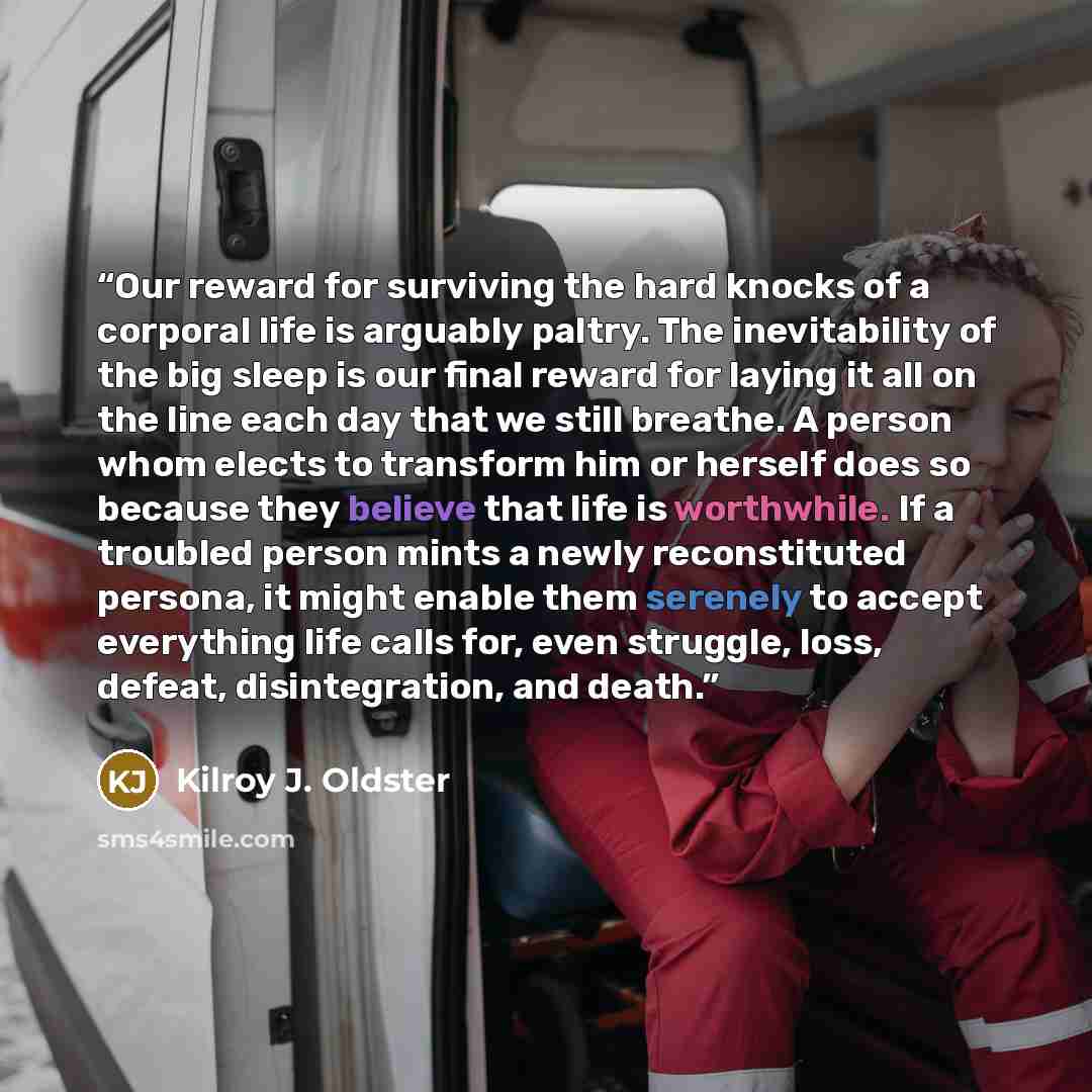 “Our reward for surviving the hard knocks of a corporal life is arguably paltry. The inevitability of the big sleep is our final reward for laying it all on the line each day that we still breathe. A person whom elects to transform him or herself does so because they believe that life is…” quote by Kilroy J. Oldster