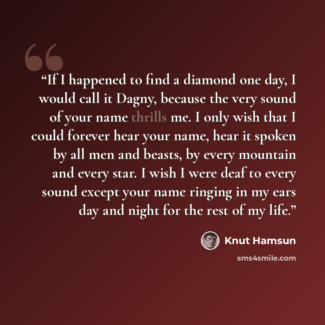 “If I happened to find a diamond one day, I would call it Dagny, because the very sound of your name thrills me. I only wish that I could forever hear your name, hear it spoken by all men and beasts, by every mountain and every star. I wish I were deaf to every sound except your name ringing in my…” quote by Knut Hamsun