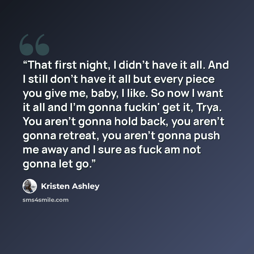 “That first night, I didn't have it all. And I still don't have it all but every piece you give me, baby, I like. So now I want it all and I'm gonna fuckin' get it, Trya. You aren't gonna hold back, you aren't gonna retreat, you aren't gonna push me away and I sure as fuck am not gonna let go.” quote by Kristen Ashley