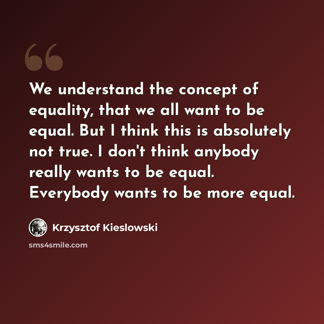 “We understand the concept of equality, that we all want to be equal. But I think this is absolutely not true. I don't think anybody really wants to be equal. Everybody wants to be more equal.” quote by Krzysztof Kieslowski