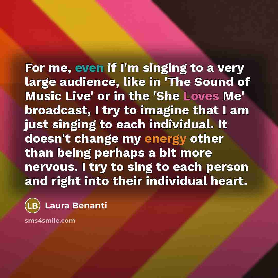 “For me, even if I'm singing to a very large audience, like in 'The Sound of Music Live' or in the 'She Loves Me' broadcast, I try to imagine that I am just singing to each individual. It doesn't change my energy other than being perhaps a bit more nervous. I try to sing to each person and right…” quote by Laura Benanti