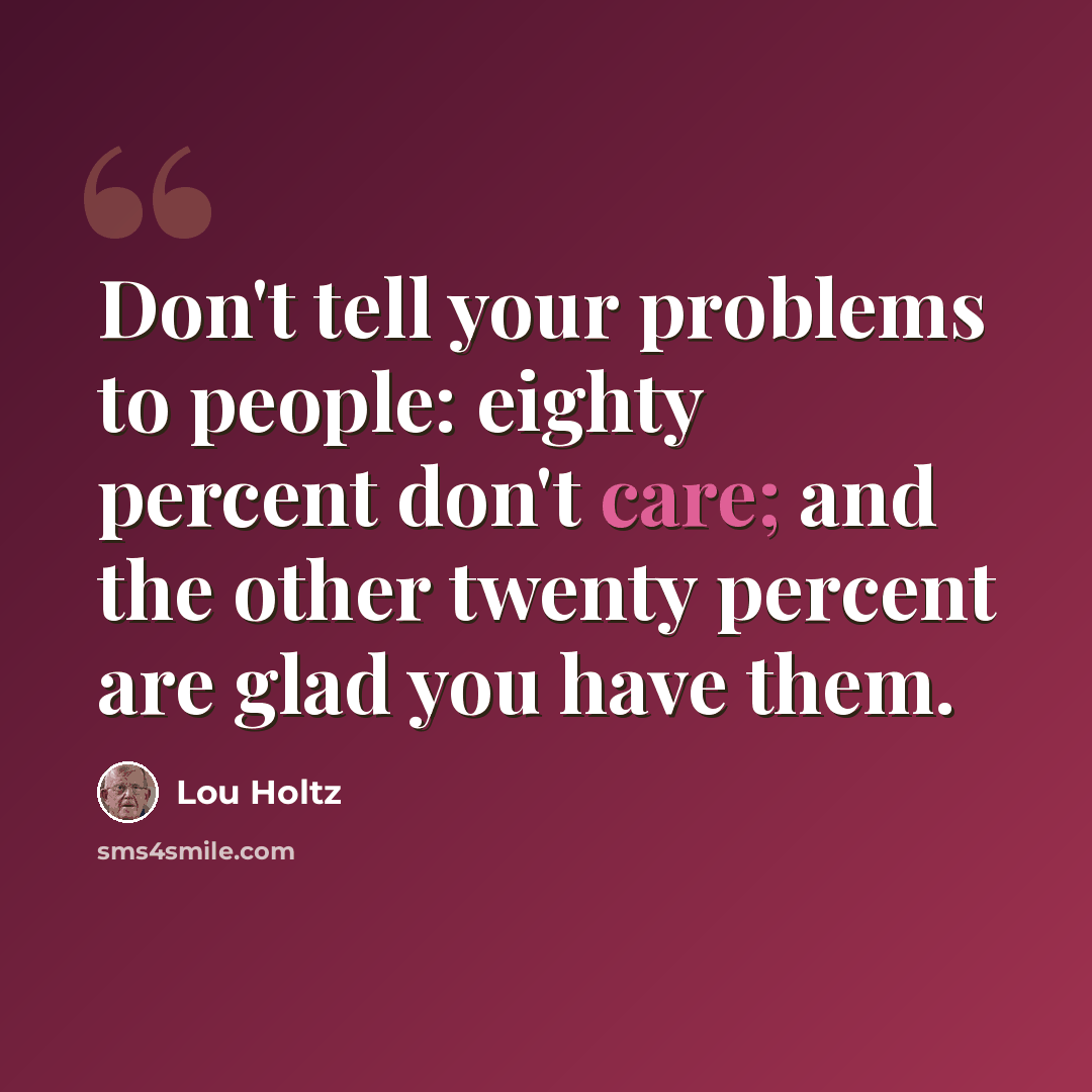 “Don't tell your problems to people: eighty percent don't care; and the other twenty percent are glad you have them.” quote by Lou Holtz
