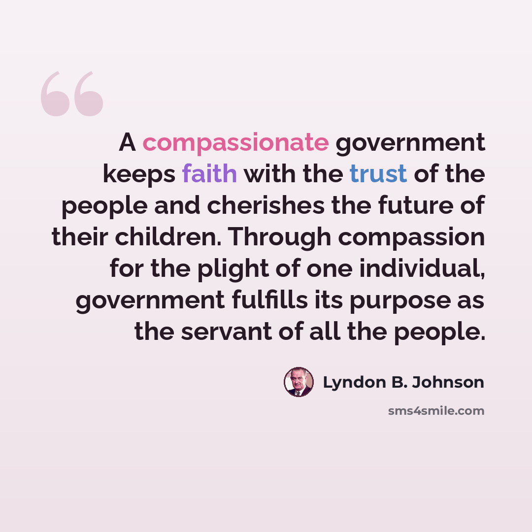 “A compassionate government keeps faith with the trust of the people and cherishes the future of their children. Through compassion for the plight of one individual, government fulfills its purpose as the servant of all the people.” quote by Lyndon B. Johnson