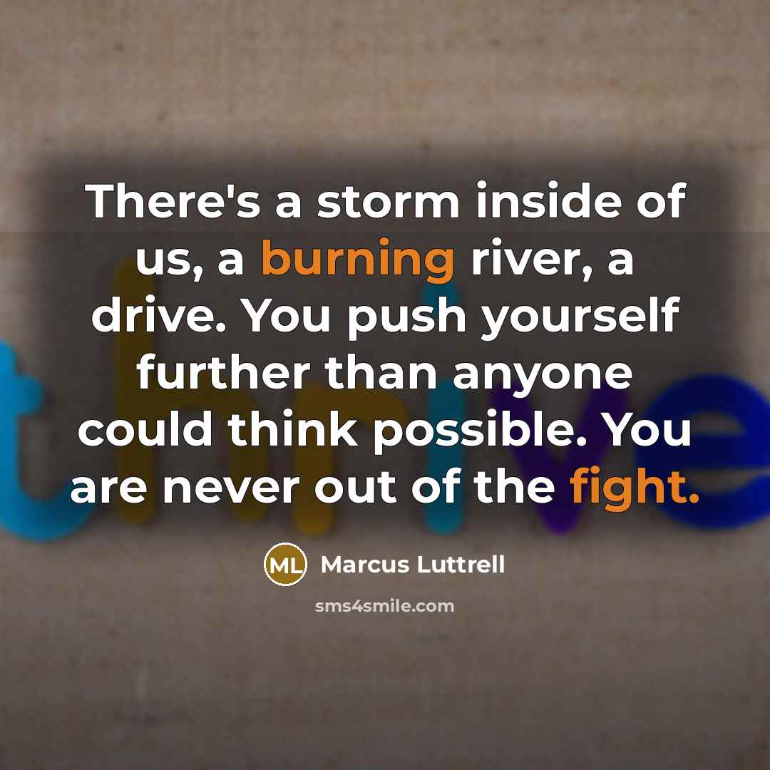 “There's a storm inside of us, a burning river, a drive. You push yourself further than anyone could think possible. You are never out of the fight.” quote by Marcus Luttrell