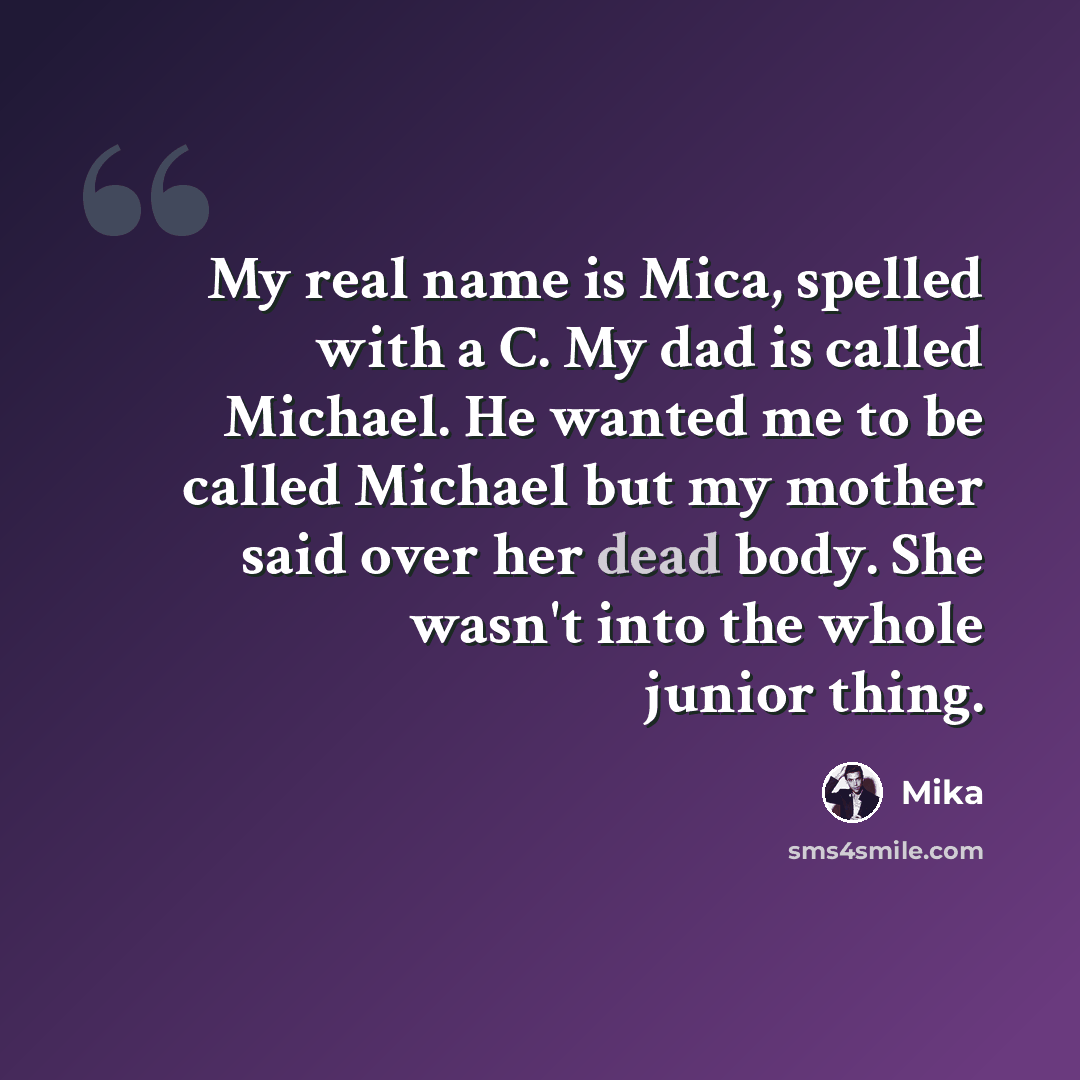 “My real name is Mica, spelled with a C. My dad is called Michael. He wanted me to be called Michael but my mother said over her dead body. She wasn't into the whole junior thing.” quote by Mika