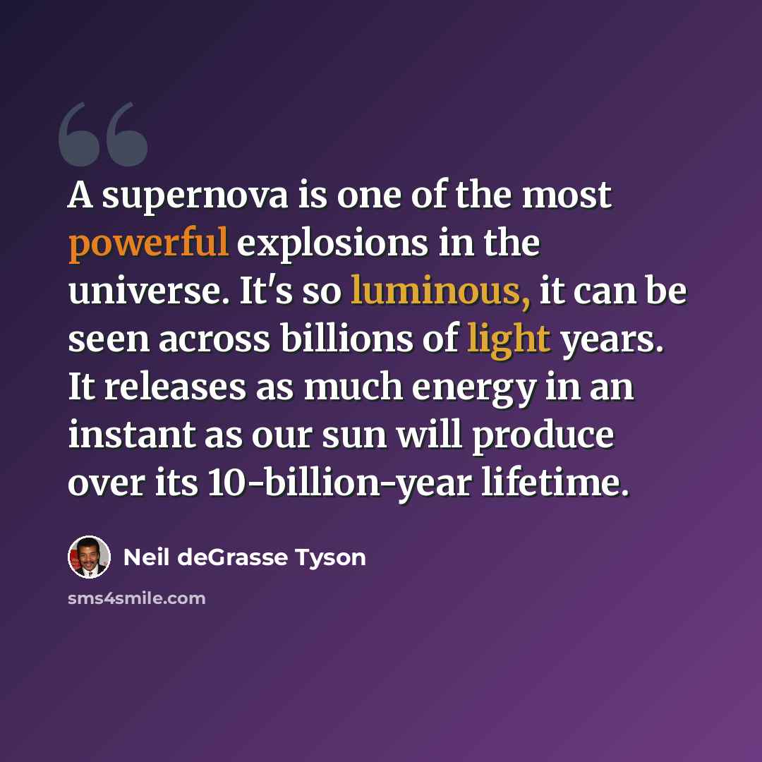 “A supernova is one of the most powerful explosions in the universe. It's so luminous, it can be seen across billions of light years. It releases as much energy in an instant as our sun will produce over its 10-billion-year lifetime.” quote by Neil deGrasse Tyson