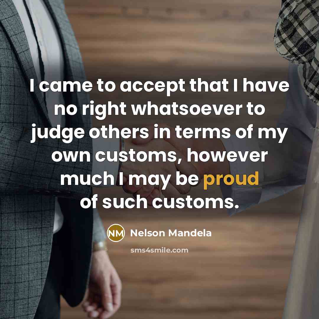 “I came to accept that I have no right whatsoever to judge others in terms of my own customs, however much I may be proud of such customs.” quote by Nelson Mandela