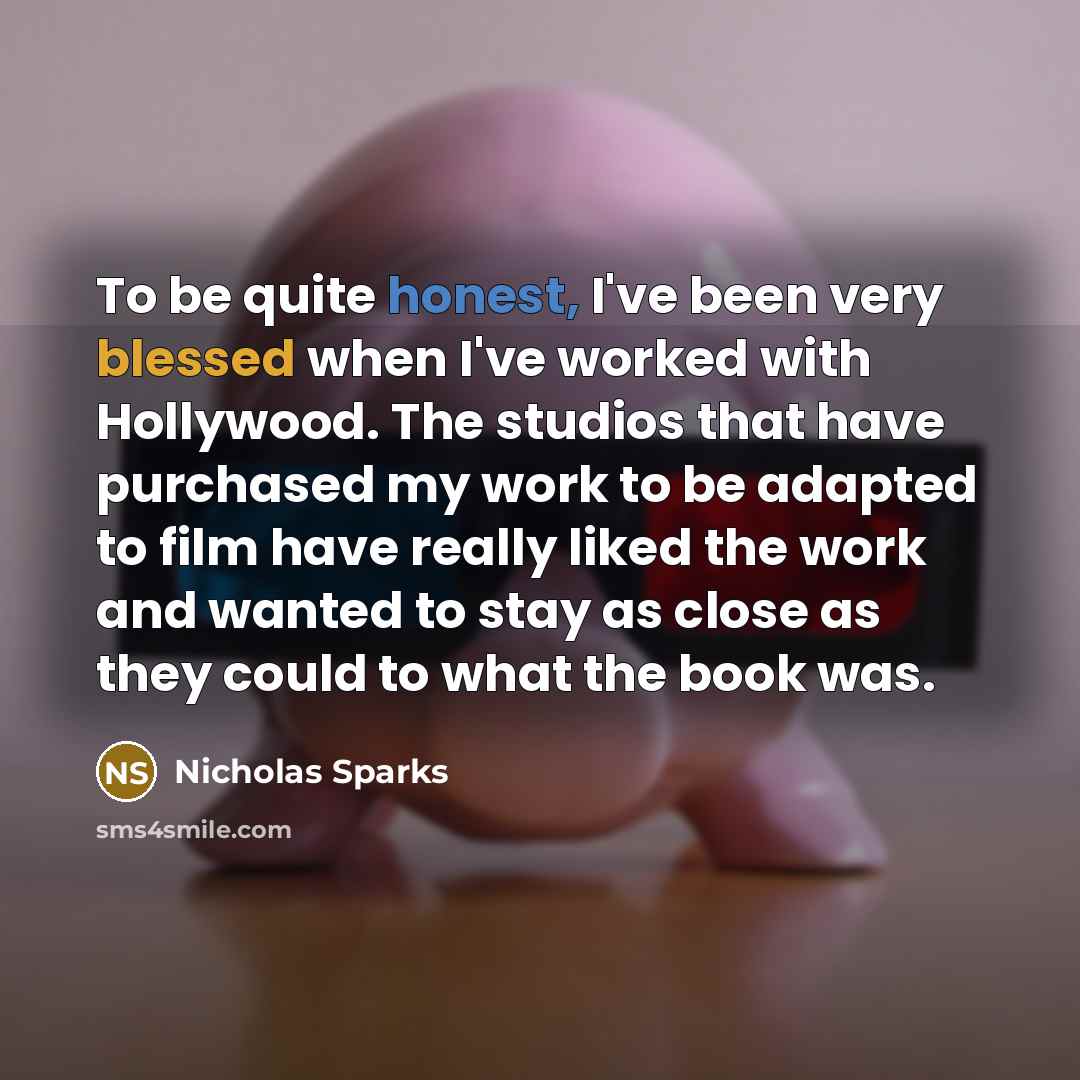 “To be quite honest, I've been very blessed when I've worked with Hollywood. The studios that have purchased my work to be adapted to film have really liked the work and wanted to stay as close as they could to what the book was.” quote by Nicholas Sparks