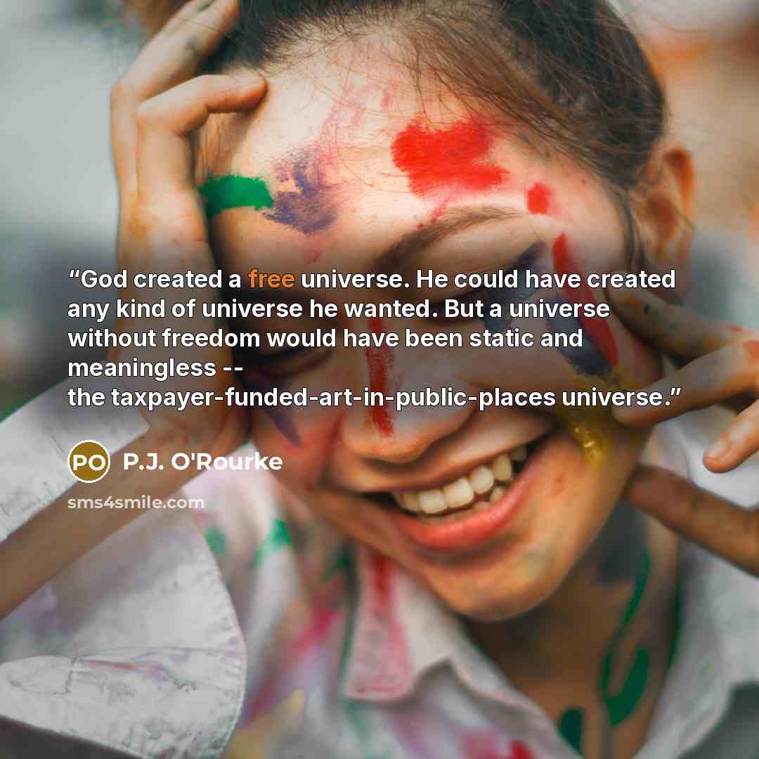 “God created a free universe. He could have created any kind of universe he wanted. But a universe without freedom would have been static and meaningless -- the taxpayer-funded-art-in-public-places universe.” quote by P.J. O'Rourke