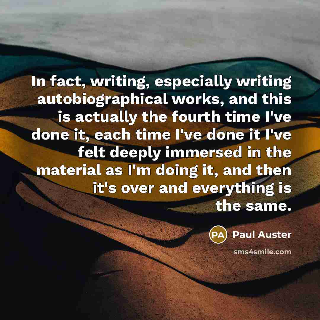 “In fact, writing, especially writing autobiographical works, and this is actually the fourth time I've done it, each time I've done it I've felt deeply immersed in the material as I'm doing it, and then it's over and everything is the same.” quote by Paul Auster