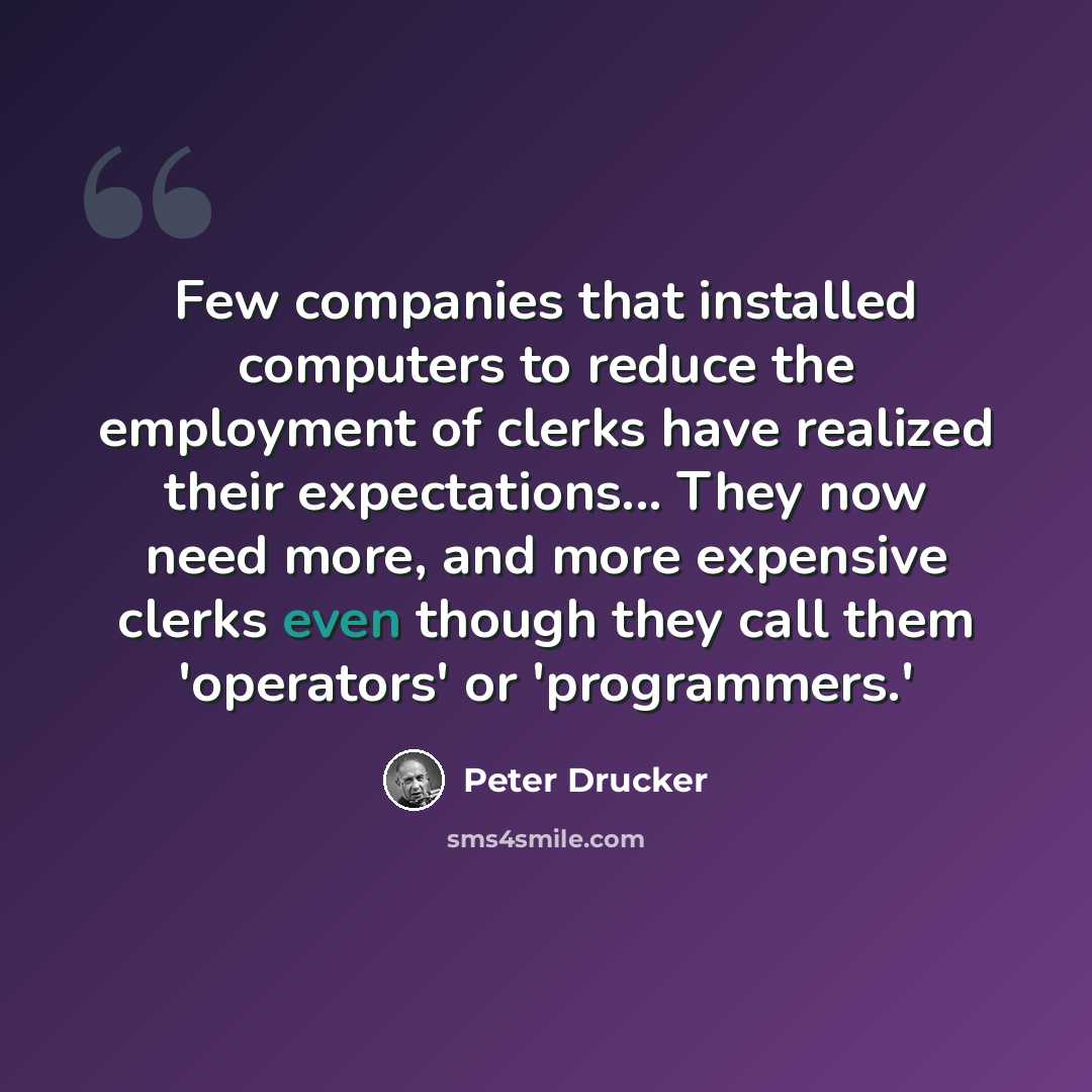 “Few companies that installed computers to reduce the employment of clerks have realized their expectations... They now need more, and more expensive clerks even though they call them 'operators' or 'programmers.'” quote by Peter Drucker