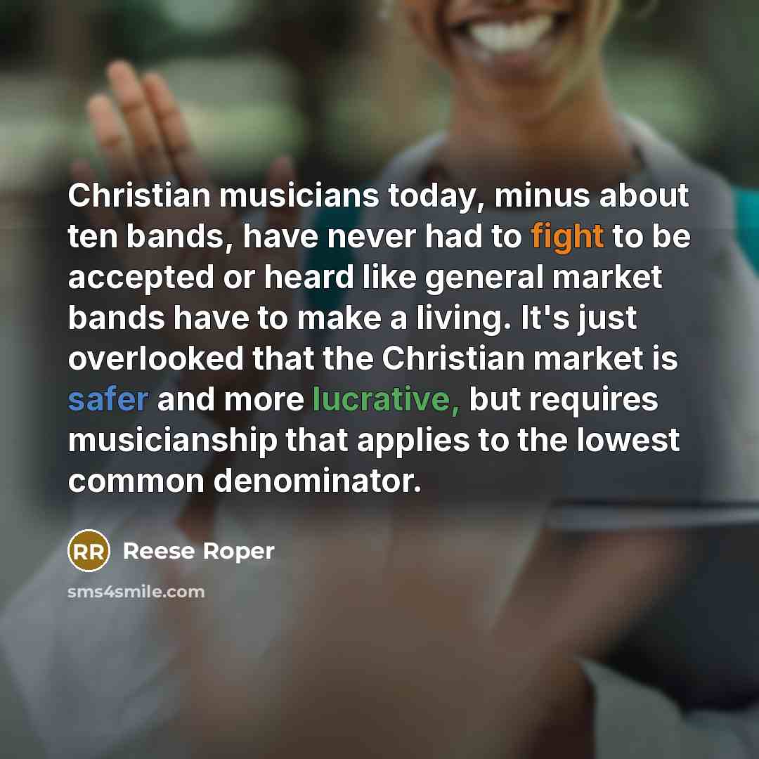 “Christian musicians today, minus about ten bands, have never had to fight to be accepted or heard like general market bands have to make a living. It's just overlooked that the Christian market is safer and more lucrative, but requires musicianship that applies to the lowest common denominator.” quote by Reese Roper