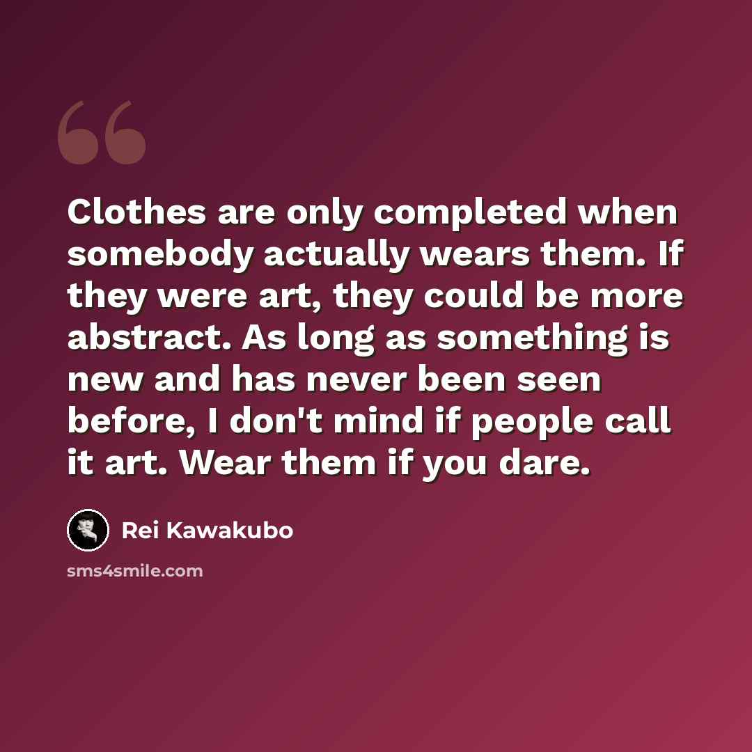 “Clothes are only completed when somebody actually wears them. If they were art, they could be more abstract. As long as something is new and has never been seen before, I don't mind if people call it art. Wear them if you dare.” quote by Rei Kawakubo
