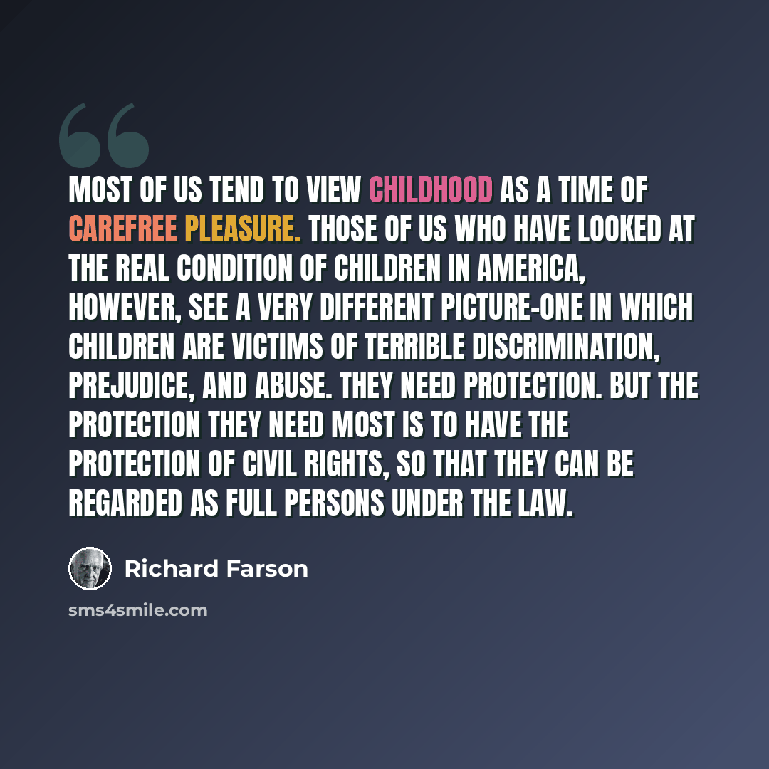 “Most of us tend to view childhood as a time of carefree pleasure. Those of us who have looked at the real condition of children in America, however, see a very different picture-one in which children are victims of terrible discrimination, prejudice, and abuse. They need protection. But the…” quote by Richard Farson