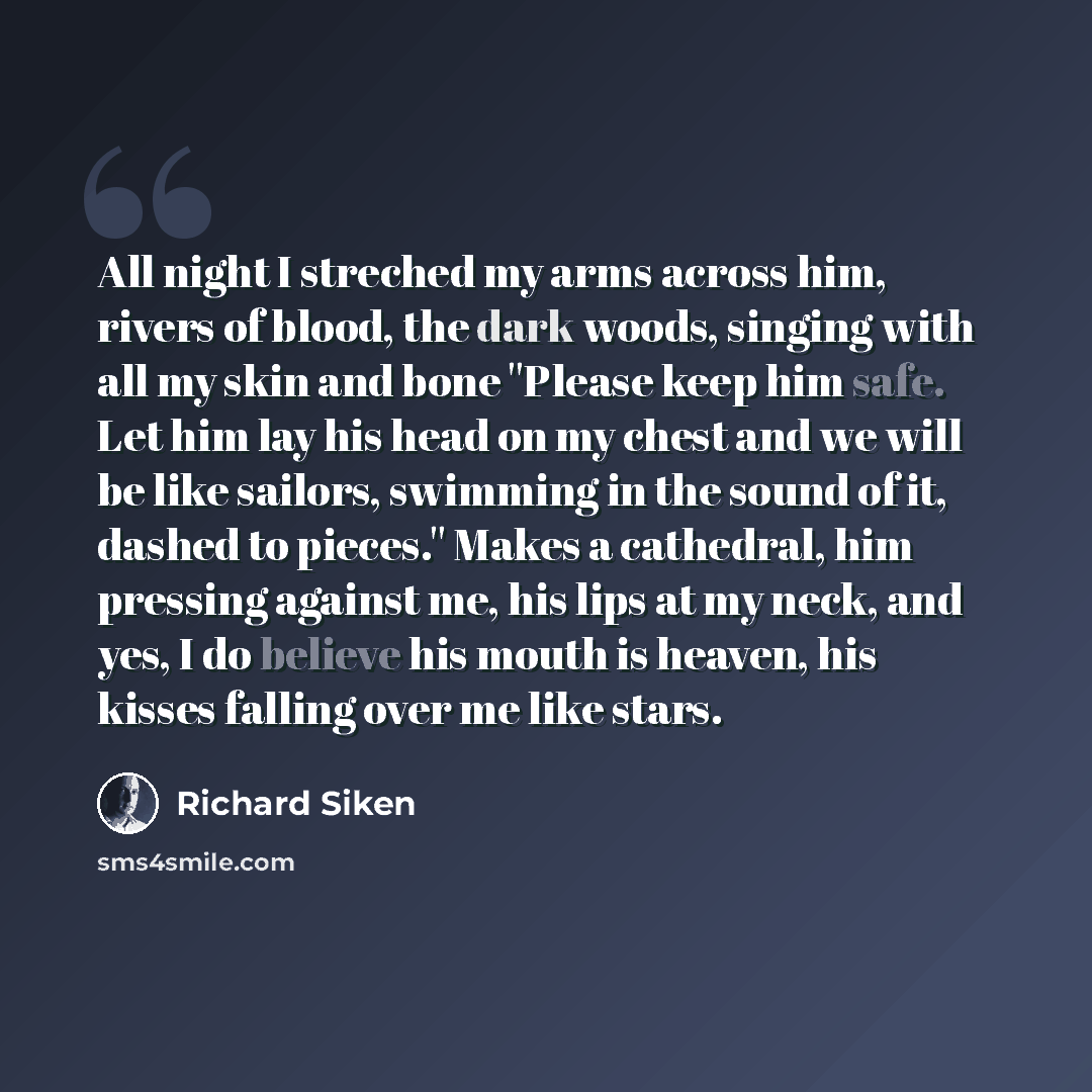 “All night I streched my arms across him, rivers of blood, the dark woods, singing with all my skin and bone ''Please keep him safe. Let him lay his head on my chest and we will be like sailors, swimming in the sound of it, dashed to pieces.'' Makes a cathedral, him pressing against me, his lips at…” quote by Richard Siken