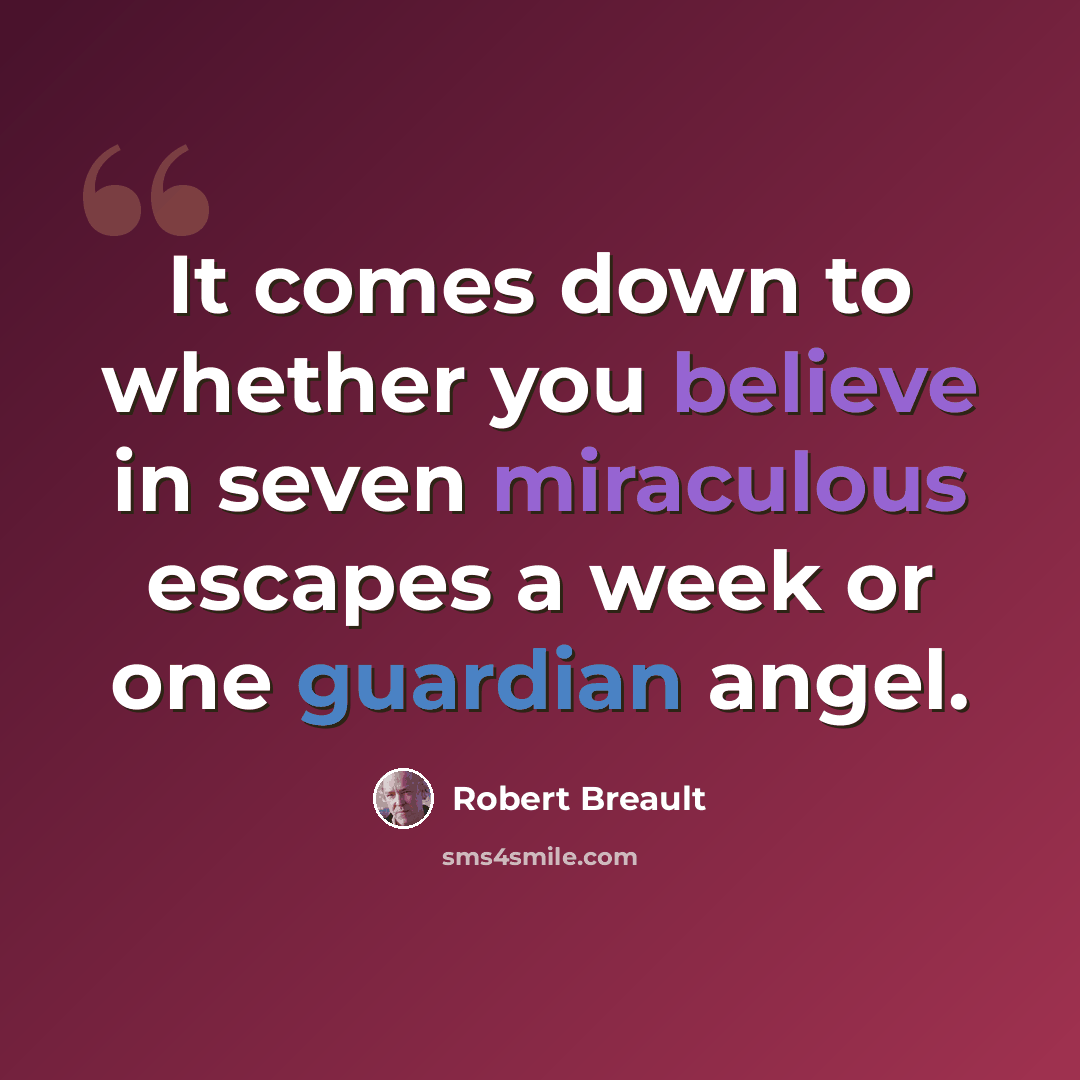 “It comes down to whether you believe in seven miraculous escapes a week or one guardian angel.” quote by Robert Breault