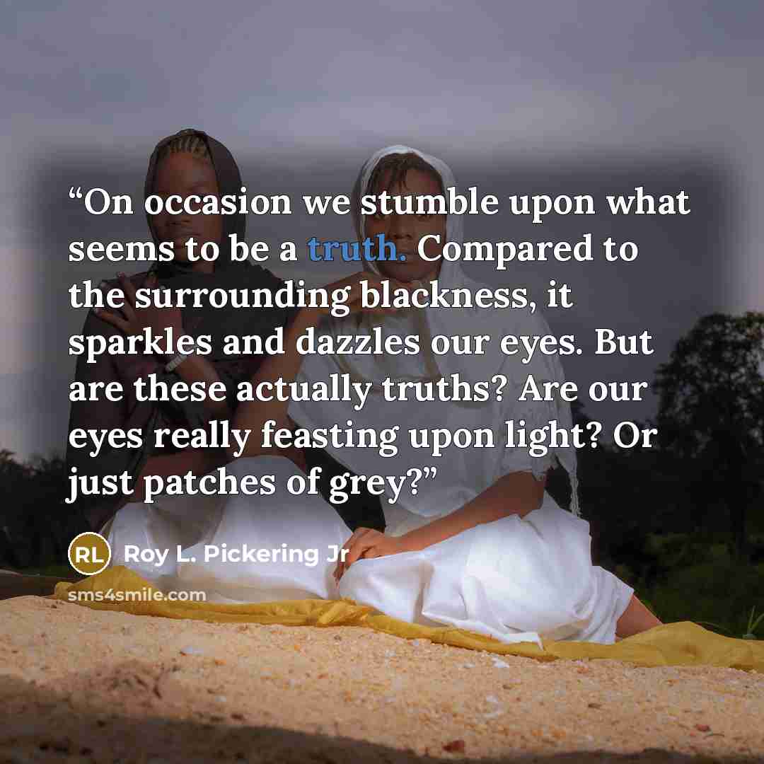 “On occasion we stumble upon what seems to be a truth. Compared to the surrounding blackness, it sparkles and dazzles our eyes. But are these actually truths? Are our eyes really feasting upon light? Or just patches of grey?” quote by Roy L. Pickering Jr