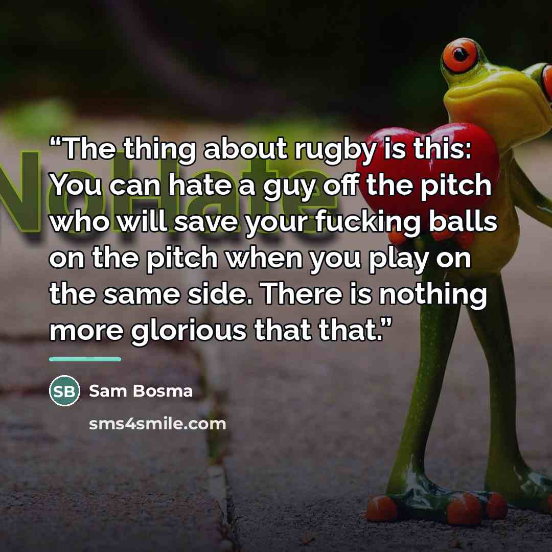 “The thing about rugby is this: You can hate a guy off the pitch who will save your fucking balls on the pitch when you play on the same side. There is nothing more glorious that that.” quote by Sam Bosma