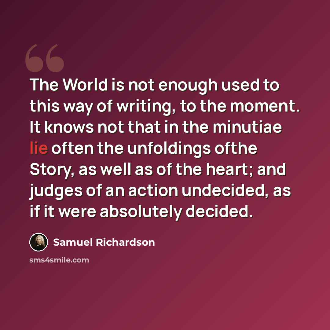 “The World is not enough used to this way of writing, to the moment. It knows not that in the minutiae lie often the unfoldings ofthe Story, as well as of the heart; and judges of an action undecided, as if it were absolutely decided.” quote by Samuel Richardson