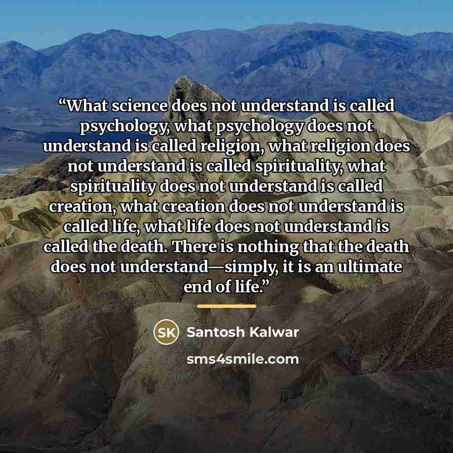 “What science does not understand is called psychology, what psychology does not understand is called religion, what religion does not understand is called spirituality, what spirituality does not understand is called creation, what creation does not understand is called life, what life does not…” quote by Santosh Kalwar