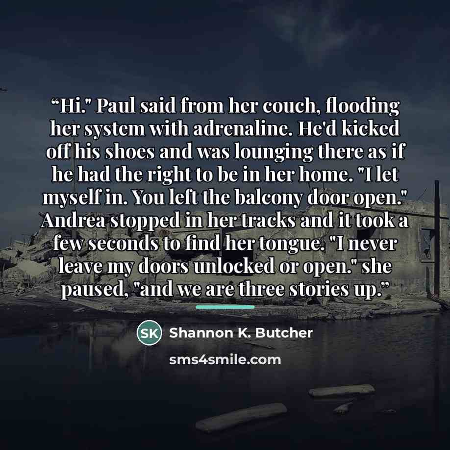 “Hi." Paul said from her couch, flooding her system with adrenaline. He'd kicked off his shoes and was lounging there as if he had the right to be in her home. "I let myself in. You left the balcony door open." Andrea stopped in her tracks and it took a few seconds to find her tongue. "I never…” quote by Shannon K. Butcher