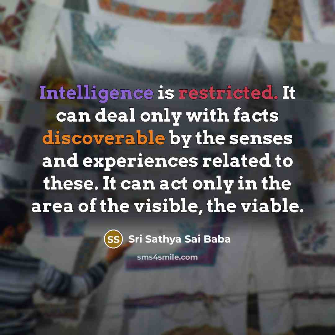 “Intelligence is restricted. It can deal only with facts discoverable by the senses and experiences related to these. It can act only in the area of the visible, the viable.” quote by Sri Sathya Sai Baba