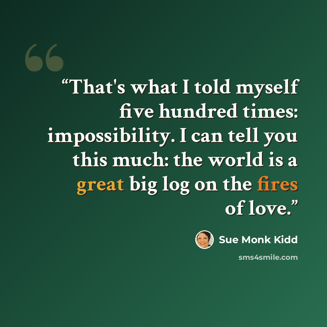 “That's what I told myself five hundred times: impossibility. I can tell you this much: the world is a great big log on the fires of love.” quote by Sue Monk Kidd