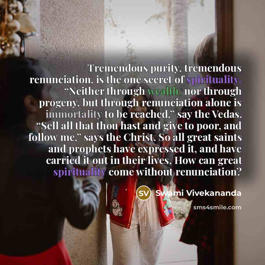 “Tremendous purity, tremendous renunciation, is the one secret of spirituality. “Neither through wealth, nor through progeny, but through renunciation alone is immortality to be reached,” say the Vedas. “Sell all that thou hast and give to poor, and follow me,” says the Christ. So all great saints…” quote by Swami Vivekananda