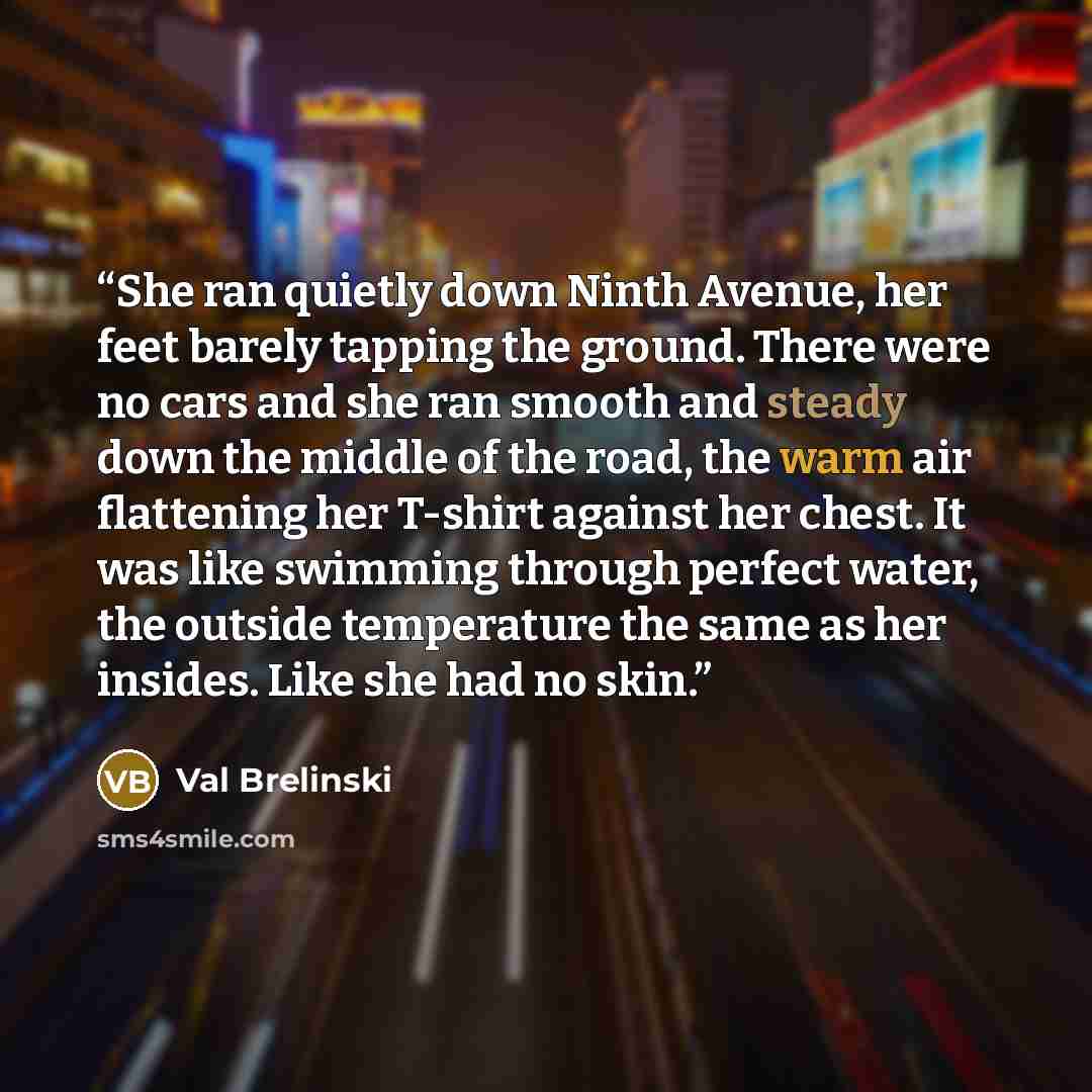 “She ran quietly down Ninth Avenue, her feet barely tapping the ground. There were no cars and she ran smooth and steady down the middle of the road, the warm air flattening her T-shirt against her chest. It was like swimming through perfect water, the outside temperature the same as her insides…” quote by Val Brelinski