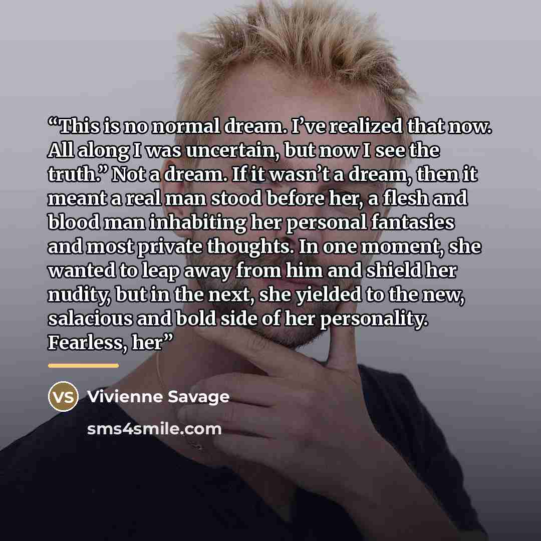 “This is no normal dream. I’ve realized that now. All along I was uncertain, but now I see the truth.” Not a dream. If it wasn’t a dream, then it meant a real man stood before her, a flesh and blood man inhabiting her personal fantasies and most private thoughts. In one moment, she wanted to leap…” quote by Vivienne Savage