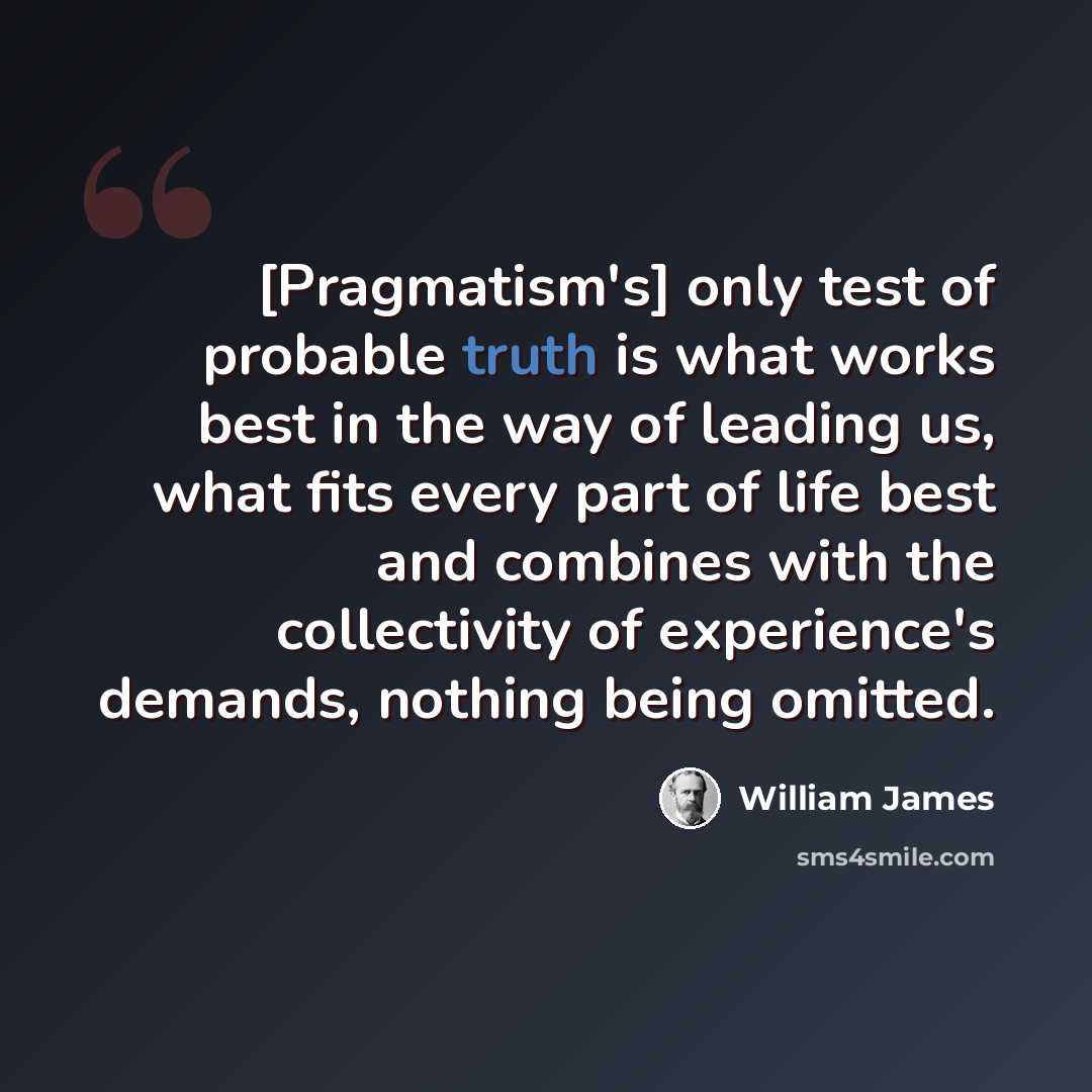 “[Pragmatism's] only test of probable truth is what works best in the way of leading us, what fits every part of life best and combines with the collectivity of experience's demands, nothing being omitted.” quote by William James