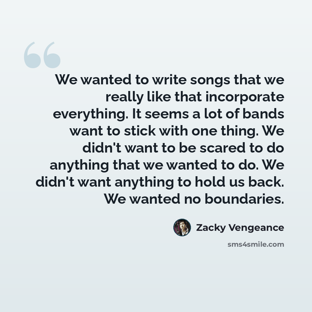 “We wanted to write songs that we really like that incorporate everything. It seems a lot of bands want to stick with one thing. We didn't want to be scared to do anything that we wanted to do. We didn't want anything to hold us back. We wanted no boundaries.” quote by Zacky Vengeance