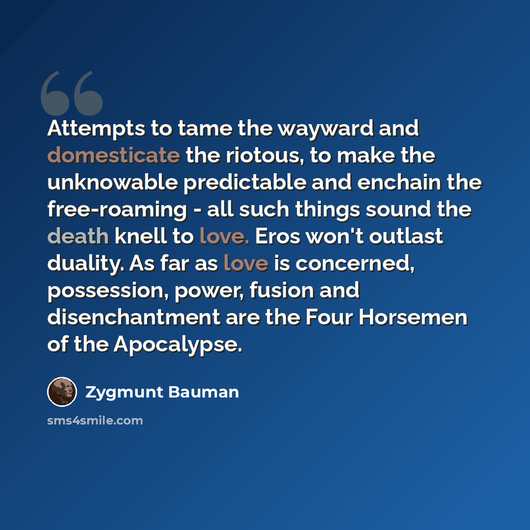 “Attempts to tame the wayward and domesticate the riotous, to make the unknowable predictable and enchain the free-roaming - all such things sound the death knell to love. Eros won't outlast duality. As far as love is concerned, possession, power, fusion and disenchantment are the Four Horsemen of…” quote by Zygmunt Bauman